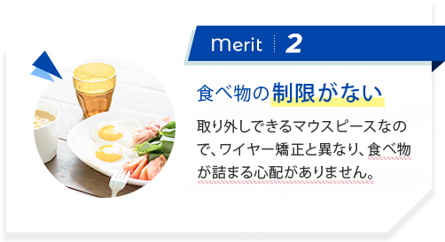merit2:取外して食事ができる ワイヤー矯正と異なり、ご自身で取り外しができ、いつも通りに食事ができます。外した装置も洗えるので衛生的です。